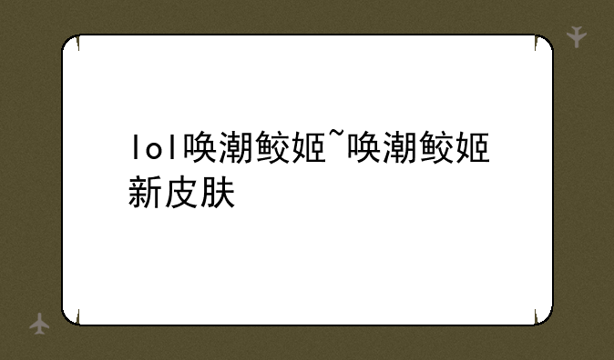 lol唤潮鲛姬~唤潮鲛姬新皮肤